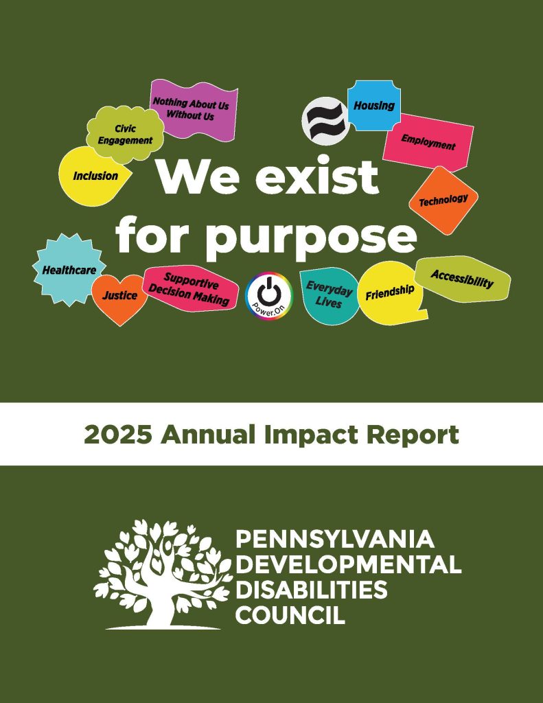 We exist for purpose. Colored shapes include the words: Nothing About Us without us; Civic Engagement, Inclusion, Healthcare, Justice, Supportive Decision Making, Housing, Employment, Technology, Accessibility, Friendship, Everyday Lives, Power On. 2025 Annual Impact Report. Logo for the Pennsylvania Developmental Disabilities Council.